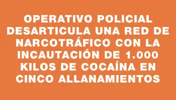 Operativo policial desarticula una red de narcotráfico con la incautación de 1.000 kilos de cocaína en cinco allanamientos