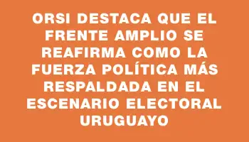 Orsi destaca que el Frente Amplio se reafirma como la fuerza política más respaldada en el escenario electoral uruguayo