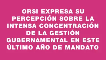 Orsi expresa su percepción sobre la intensa concentración de la gestión gubernamental en este último año de mandato