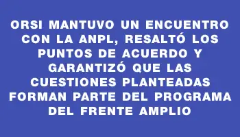 Orsi mantuvo un encuentro con la Anpl, resaltó los puntos de acuerdo y garantizó que las cuestiones planteadas forman parte del programa del Frente Amplio