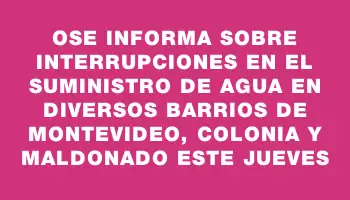 Ose informa sobre interrupciones en el suministro de agua en diversos barrios de Montevideo, Colonia y Maldonado este jueves