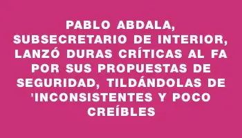 Pablo Abdala, subsecretario de Interior, lanzó duras críticas al Fa por sus propuestas de seguridad, tildándolas de 