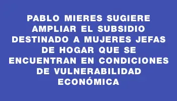 Pablo Mieres sugiere ampliar el subsidio destinado a mujeres jefas de hogar que se encuentran en condiciones de vulnerabilidad económica