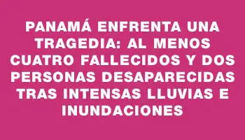 Panamá enfrenta una tragedia: al menos cuatro fallecidos y dos personas desaparecidas tras intensas lluvias e inundaciones