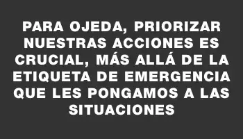 Para Ojeda, priorizar nuestras acciones es crucial, más allá de la etiqueta de emergencia que les pongamos a las situaciones