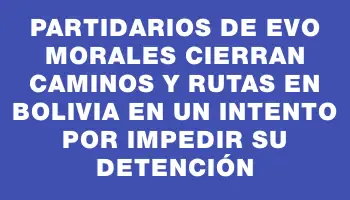 Partidarios de Evo Morales cierran caminos y rutas en Bolivia en un intento por impedir su detención