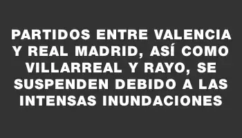 Partidos entre Valencia y Real Madrid, así como Villarreal y Rayo, se suspenden debido a las intensas inundaciones