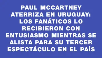 Paul McCartney aterriza en Uruguay: los fanáticos lo recibieron con entusiasmo mientras se alista para su tercer espectáculo en el país