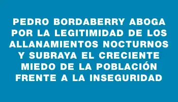 Pedro Bordaberry aboga por la legitimidad de los allanamientos nocturnos y subraya el creciente miedo de la población frente a la inseguridad