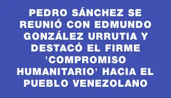 Pedro Sánchez se reunió con Edmundo González Urrutia y destacó el firme 