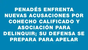 Penadés enfrenta nuevas acusaciones por cohecho calificado y asociación para delinquir; su defensa se prepara para apelar