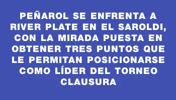 Peñarol se enfrenta a River Plate en el Saroldi, con la mirada puesta en obtener tres puntos que le permitan posicionarse como líder del Torneo Clausura