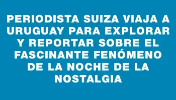 Periodista suiza viaja a Uruguay para explorar y reportar sobre el fascinante fenómeno de la Noche de la Nostalgia