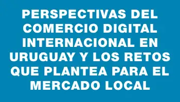 Perspectivas del comercio digital internacional en Uruguay y los retos que plantea para el mercado local