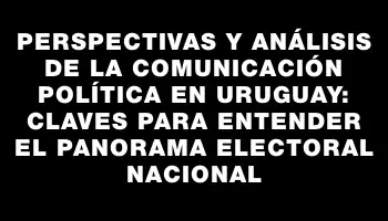 Perspectivas y análisis de la comunicación política en Uruguay: claves para entender el panorama electoral nacional