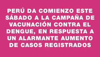 Perú da comienzo este sábado a la campaña de vacunación contra el dengue, en respuesta a un alarmante aumento de casos registrados