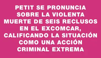 Petit se pronuncia sobre la violenta muerte de seis reclusos en el exComcar, calificando la situación como una acción criminal extrema