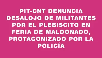 Pit-cnt denuncia desalojo de militantes por el plebiscito en feria de Maldonado, protagonizado por la Policía