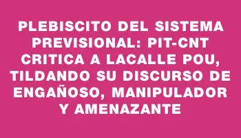 Plebiscito del sistema previsional: Pit-cnt critica a Lacalle Pou, tildando su discurso de engañoso, manipulador y amenazante