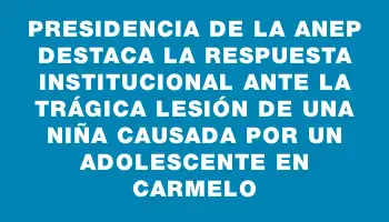 Presidencia de la Anep destaca la respuesta institucional ante la trágica lesión de una niña causada por un adolescente en Carmelo