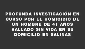 Profunda investigación en curso por el homicidio de un hombre de 41 años hallado sin vida en su domicilio en Salinas