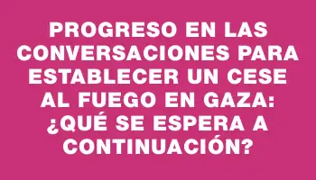 Progreso en las conversaciones para establecer un cese al fuego en Gaza: ¿qué se espera a continuación?