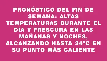 Pronóstico del fin de semana: altas temperaturas durante el día y frescura en las mañanas y noches, alcanzando hasta 34ºc en su punto más caliente