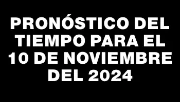 Pronóstico del tiempo para el 10 de noviembre del 2024