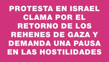 Protesta en Israel clama por el retorno de los rehenes de Gaza y demanda una pausa en las hostilidades