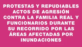 Protestas y repudiables actos de agresión contra la familia real y funcionarios durante su recorrido por las áreas afectadas por inundaciones