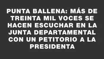 Punta Ballena: más de treinta mil voces se hacen escuchar en la Junta Departamental con un petitorio a la presidenta