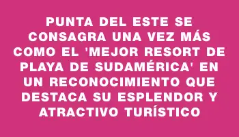 Punta del Este se consagra una vez más como el “Mejor Resort de Playa de Sudamérica” en un reconocimiento que destaca su esplendor y atractivo turístico