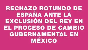 Rechazo rotundo de España ante la exclusión del rey en el proceso de cambio gubernamental en México