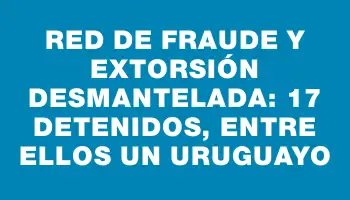 Red de fraude y extorsión desmantelada: 17 detenidos, entre ellos un uruguayo