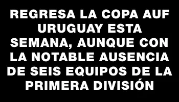 Regresa la Copa Auf Uruguay esta semana, aunque con la notable ausencia de seis equipos de la primera división