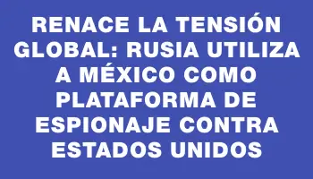 Renace la tensión global: Rusia utiliza a México como plataforma de espionaje contra Estados Unidos