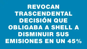 Revocan trascendental decisión que obligaba a Shell a disminuir sus emisiones en un 45%