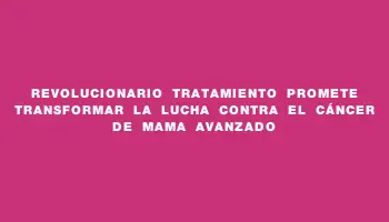 Revolucionario tratamiento promete transformar la lucha contra el cáncer de mama avanzado