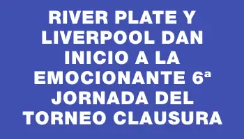 River Plate y Liverpool dan inicio a la emocionante 6ª jornada del Torneo Clausura