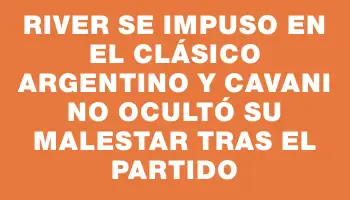 River se impuso en el clásico argentino y Cavani no ocultó su malestar tras el partido