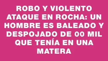 Robo y violento ataque en Rocha: un hombre es baleado y despojado de $800 mil que tenía en una matera