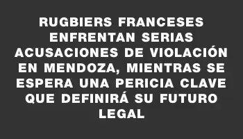 Rugbiers franceses enfrentan serias acusaciones de violación en Mendoza, mientras se espera una pericia clave que definirá su futuro legal