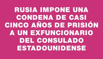 Rusia impone una condena de casi cinco años de prisión a un exfuncionario del consulado estadounidense