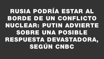 Rusia podría estar al borde de un conflicto nuclear: Putin advierte sobre una posible respuesta devastadora, según Cnbc