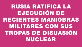 Rusia ratifica la ejecución de recientes maniobras militares con sus tropas de disuasión nuclear