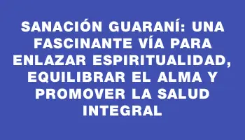 Sanación Guaraní: una fascinante vía para enlazar espiritualidad, equilibrar el alma y promover la salud integral