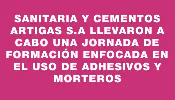 Sanitaria y Cementos Artigas S.a llevaron a cabo una jornada de formación enfocada en el uso de adhesivos y morteros