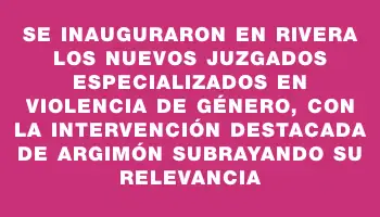 Se inauguraron en Rivera los nuevos juzgados especializados en violencia de género, con la intervención destacada de Argimón subrayando su relevancia