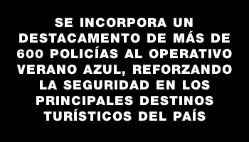 Se incorpora un destacamento de más de 600 policías al operativo Verano Azul, reforzando la seguridad en los principales destinos turísticos del país