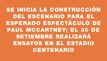 Se inicia la construcción del escenario para el esperado espectáculo de Paul McCartney; el 30 de setiembre realizará ensayos en el Estadio Centenario